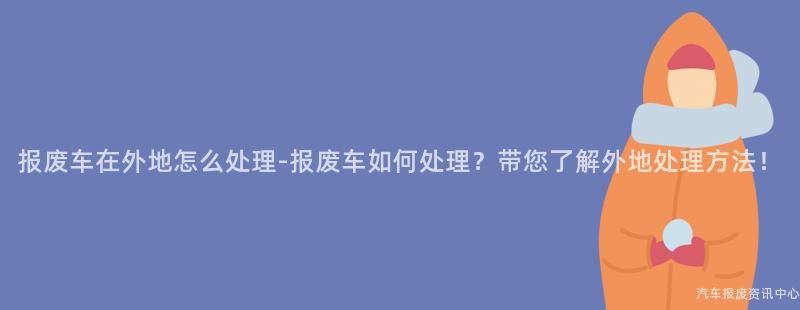 报废车在外地怎么处理-报废车如何处理？带您了解外地处理方法！