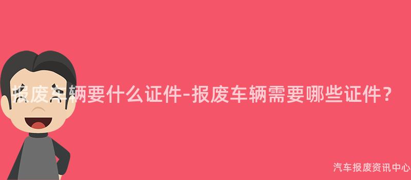 报废车辆要什么证件-报废车辆需要哪些证件？