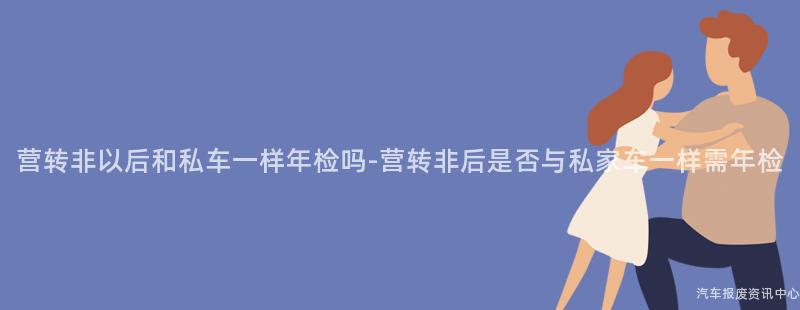 营转非以后和私车一样年检吗-营转非后是否与私家车一样需年检