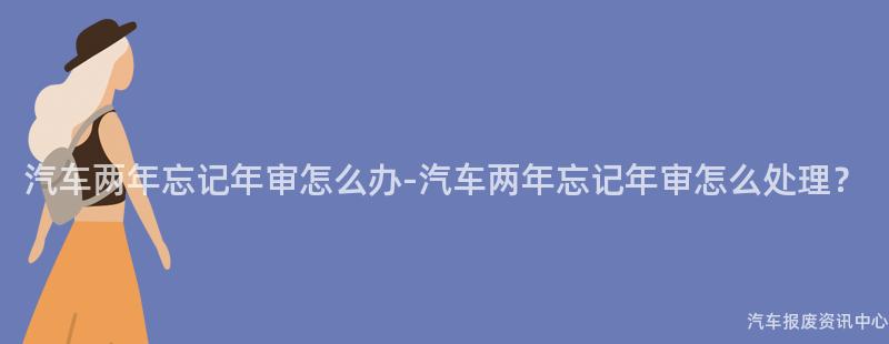 汽车两年忘记年审怎么办-汽车两年忘记年审怎么处理？
