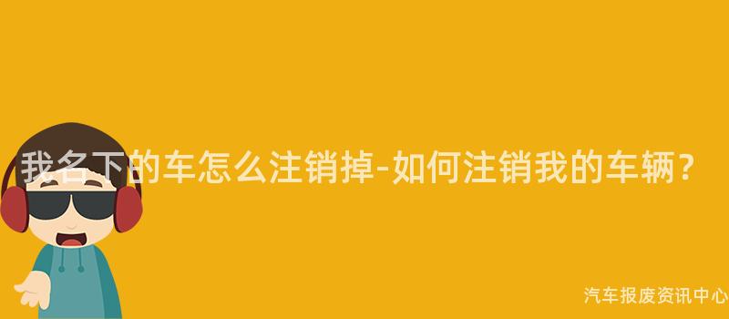 我名下的车怎么注销掉-如何注销我的车辆？