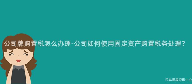 公司牌购置税怎么办理-公司如何使用固定资产购置税务处理？