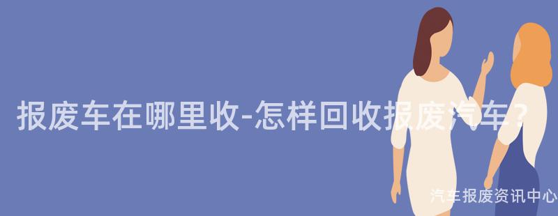 报废车在哪里收-怎样回收报废汽车？