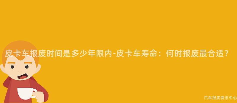 皮卡车报废时间是多少年限内-皮卡车寿命：何时报废最合适？