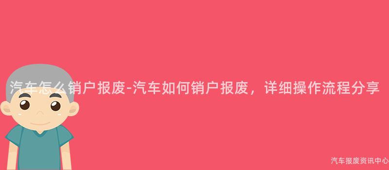 汽车怎么销户报废-汽车如何销户报废，详细操作流程分享