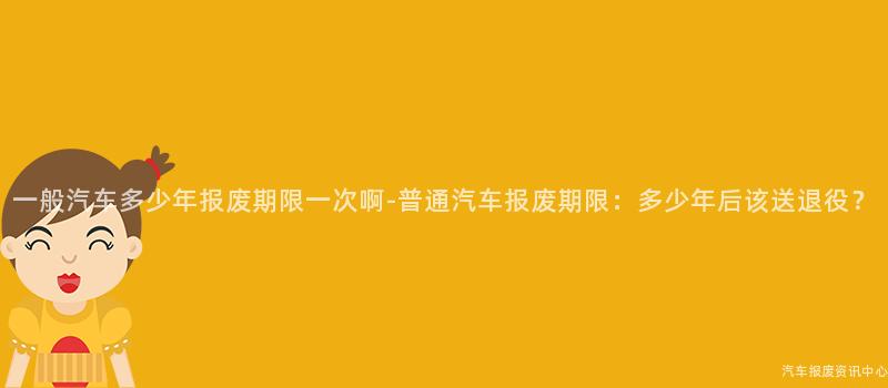 一般汽车多少年报废期限一次啊-普通汽车报废期限：多少年后该送退役？