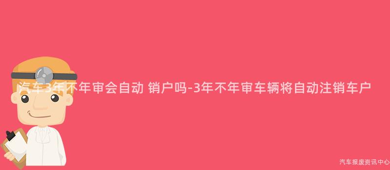 汽车3年不年审会自动 销户吗-3年不年审车辆将自动注销车户