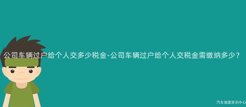 公司车辆过户给个人交多少税金-公司车辆过户给个人交税金需缴纳多少？