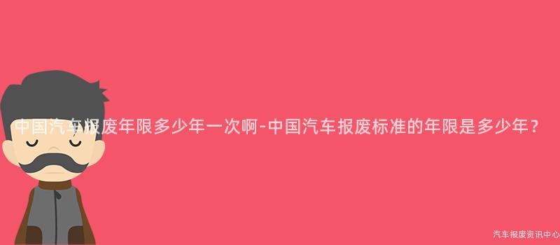 中国汽车报废年限多少年一次啊-中国汽车报废标准的年限是多少年？