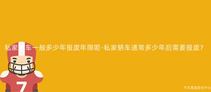 私家轿车一般多少年报废年限呢-私家轿车通常多少年后需要报废？