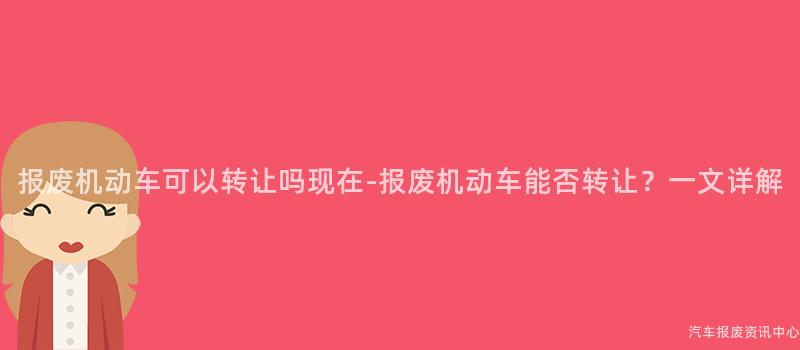报废机动车可以转让吗现在-报废机动车能否转让？一文详解
