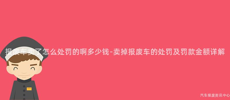 报废车卖了怎么处罚的啊多少钱-卖掉报废车的处罚及罚款金额详解