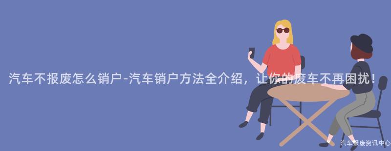 汽车不报废怎么销户-汽车销户方法全介绍，让你的废车不再困扰！