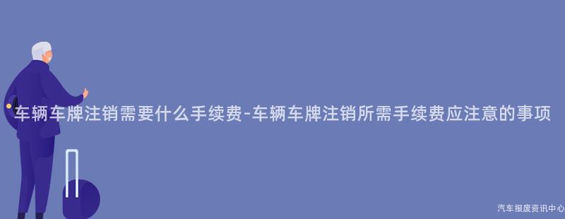 车辆车牌注销需要什么手续费-车辆车牌注销所需手续费应注意的事项