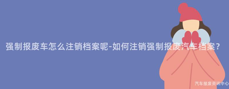 强制报废车怎么注销档案呢-如何注销强制报废汽车档案？