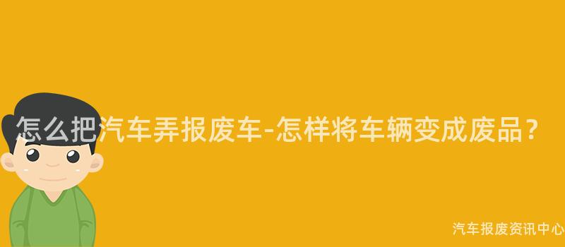 怎么把汽车弄报废车-怎样将车辆变成废品？