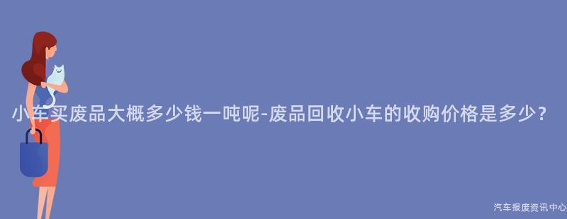 小车买废品大概多少钱一吨呢-废品回收小车的收购价格是多少？
