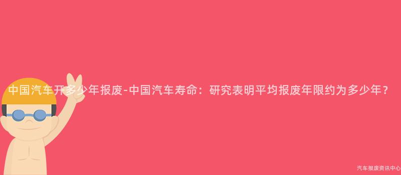 中国汽车开多少年报废-中国汽车寿命：研究表明平均报废年限约为多少年？