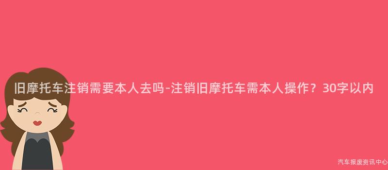 旧摩托车注销需要本人去吗-注销旧摩托车需本人操作？30字以内
