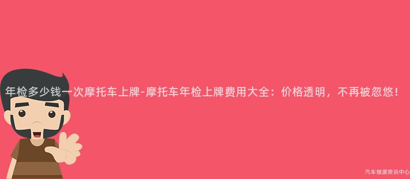 年检多少钱一次摩托车上牌-摩托车年检上牌费用大全：价格透明，不再被忽悠！