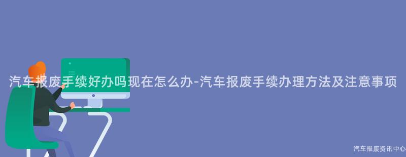 汽车报废手续好办吗现在怎么办-汽车报废手续办理方法及注意事项