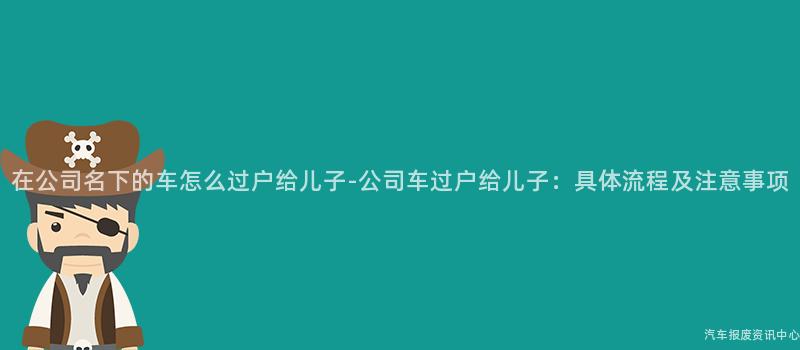 在公司名下的车怎么过户给儿子-公司车过户给儿子：具体流程及注意事项