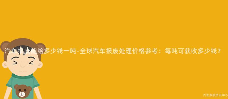 汽车报废能给多少钱一吨-全球汽车报废处理价格参考：每吨可获收多少钱？