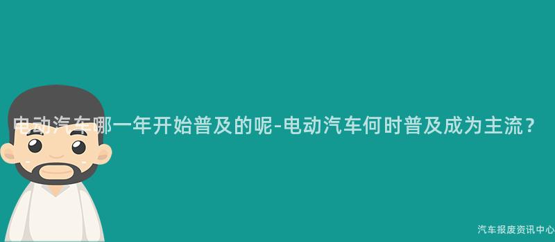 电动汽车哪一年开始普及的呢-电动汽车何时普及成为主流？