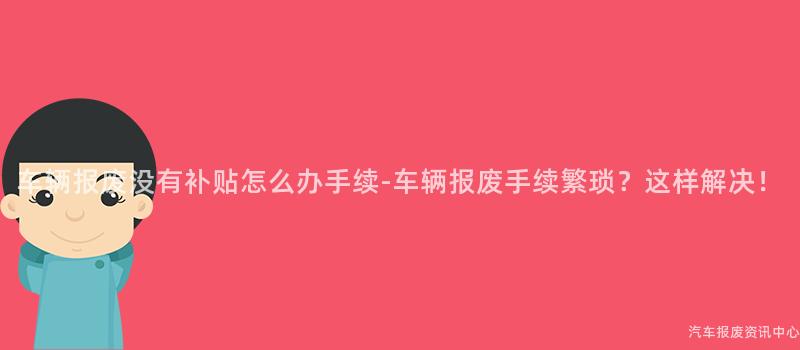 车辆报废没有补贴怎么办手续-车辆报废手续繁琐？这样解决！