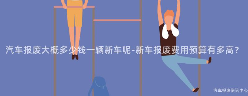 汽车报废大概多少钱一辆新车呢-新车报废费用预算有多高？