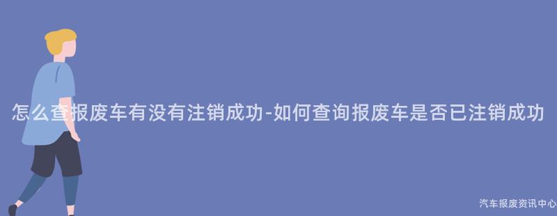 怎么查报废车有没有注销成功-如何查询报废车是否已注销成功