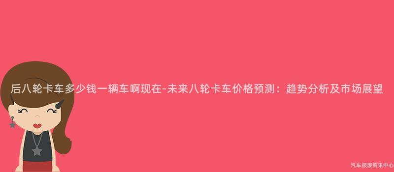 后八轮卡车多少钱一辆车啊现在-未来八轮卡车价格预测：趋势分析及市场展望