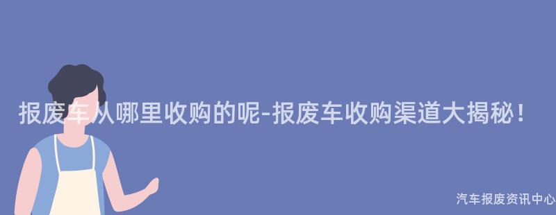 报废车从哪里收购的呢-报废车收购渠道大揭秘！