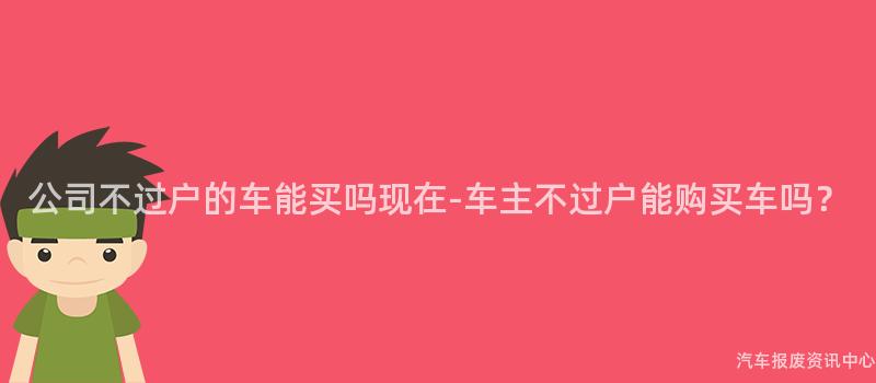 公司不过户的车能买吗现在-车主不过户能购买车吗？