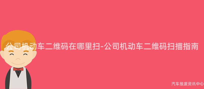 公司机动车二维码在哪里扫-公司机动车二维码扫描指南