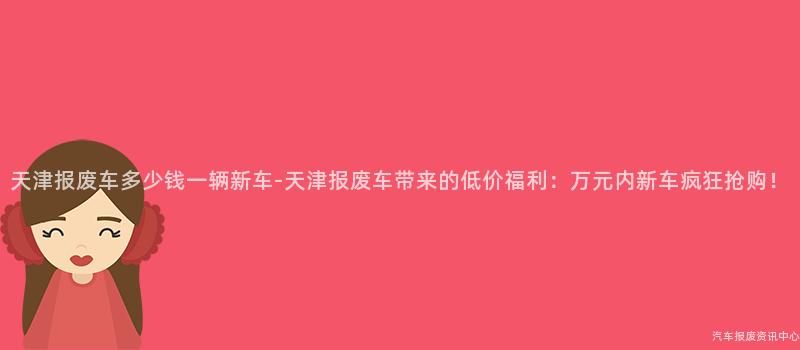 天津报废车多少钱一辆新车-天津报废车带来的低价福利：万元内新车疯狂抢购！