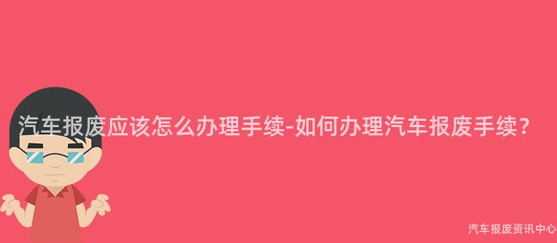 汽车报废应该怎么办理手续-如何办理汽车报废手续？
