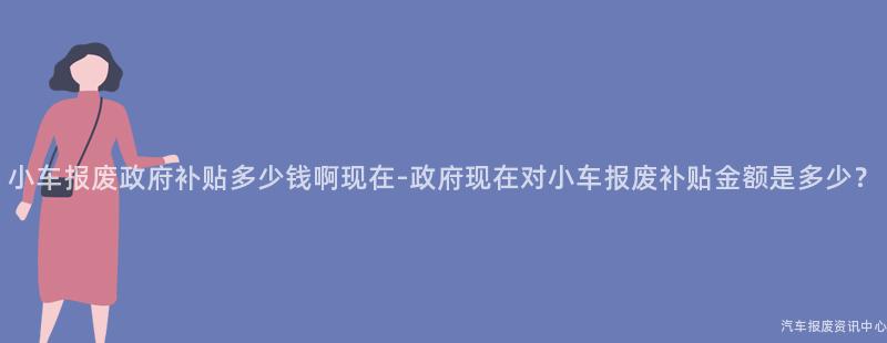 小车报废政府补贴多少钱啊现在-政府现在对小车报废补贴金额是多少？