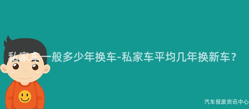 私家车一般多少年换车-私家车平均几年换新车？