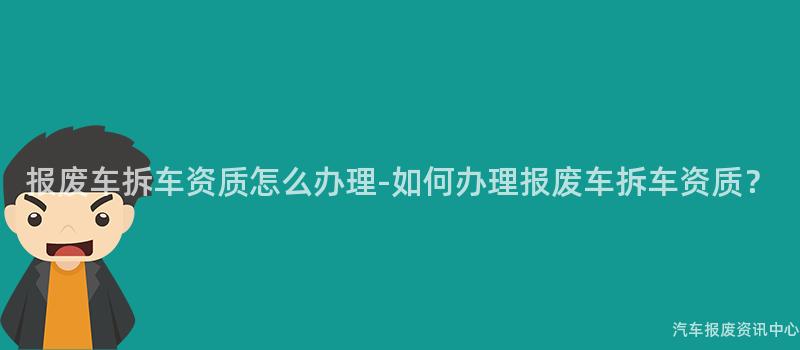 报废车拆车资质怎么办理-如何办理报废车拆车资质？