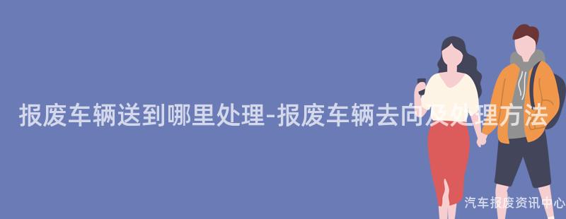 报废车辆送到哪里处理-报废车辆去向及处理方法
