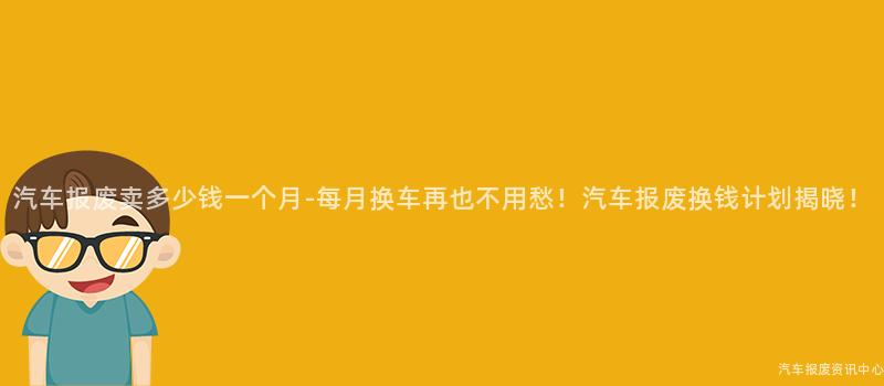 汽车报废卖多少钱一个月-每月换车再也不用愁！汽车报废换钱计划揭晓！