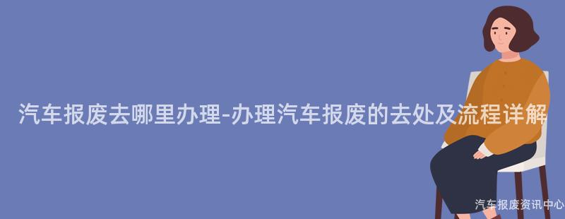 汽车报废去哪里办理-办理汽车报废的去处及流程详解