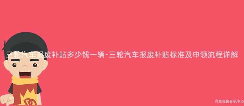 三轮汽车报废补贴多少钱一辆-三轮汽车报废补贴标准及申领流程详解