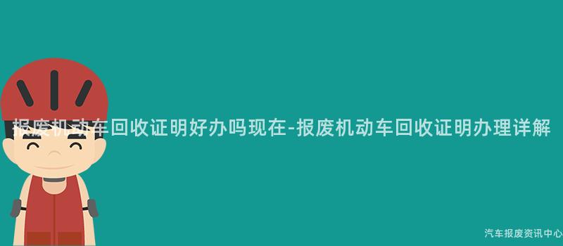报废机动车回收证明好办吗现在-报废机动车回收证明办理详解