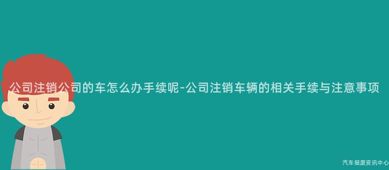 公司注销公司的车怎么办手续呢-公司注销车辆的相关手续与注意事项
