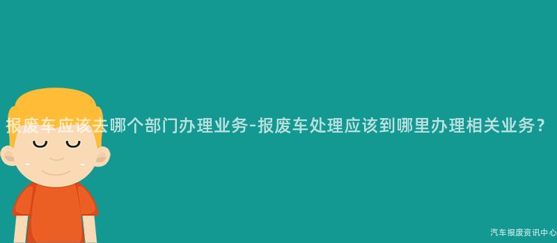 报废车应该去哪个部门办理业务-报废车处理应该到哪里办理相关业务？