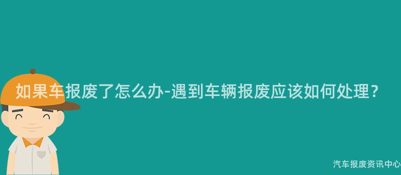 如果车报废了怎么办-遇到车辆报废应该如何处理？