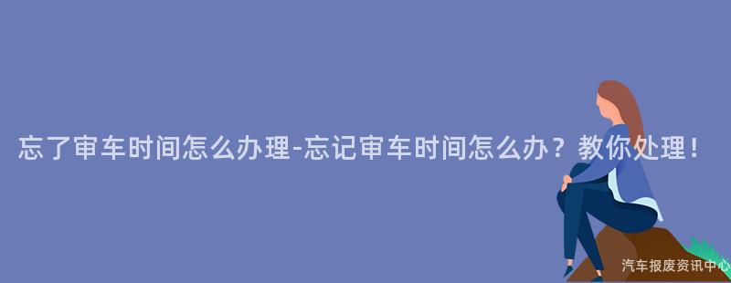 忘了审车时间怎么办理-忘记审车时间怎么办？教你处理！