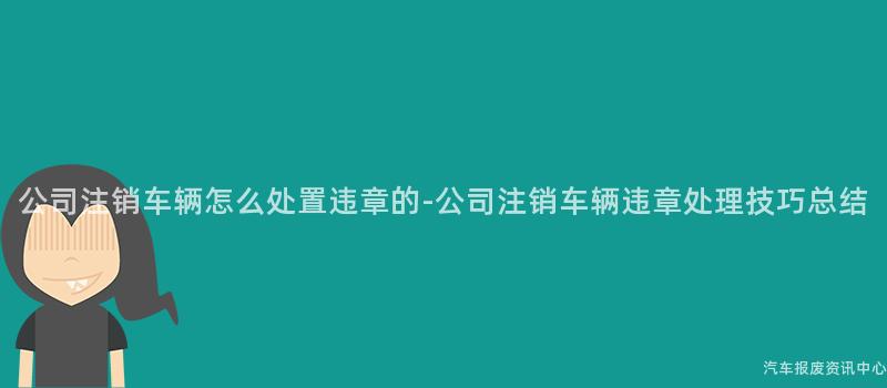 公司注销车辆怎么处置违章的-公司注销车辆违章处理技巧总结